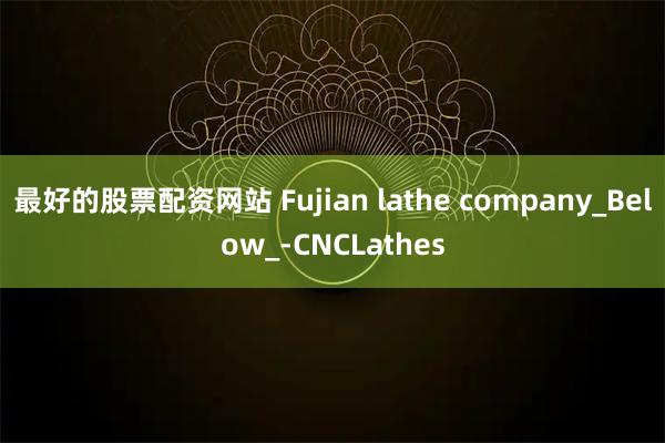 最好的股票配资网站 Fujian lathe company_Below_-CNCLathes