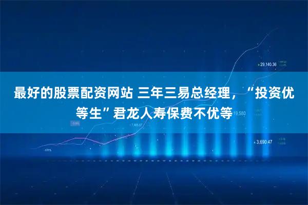 最好的股票配资网站 三年三易总经理，“投资优等生”君龙人寿保费不优等