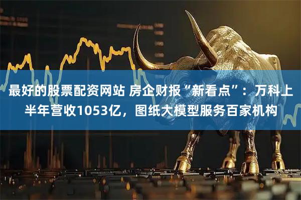 最好的股票配资网站 房企财报“新看点”：万科上半年营收1053亿，图纸大模型服务百家机构