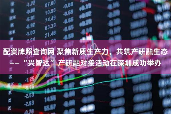 配资牌照查询网 聚焦新质生产力，共筑产研融生态—— “兴智达” 产研融对接活动在深圳成功举办