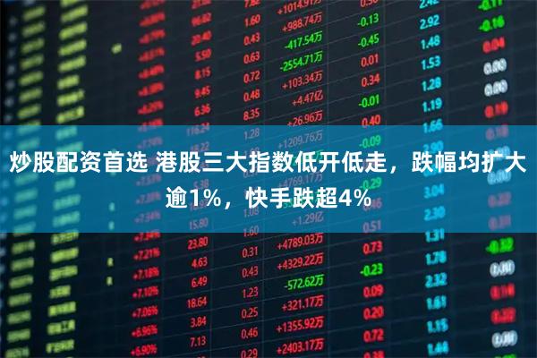 炒股配资首选 港股三大指数低开低走，跌幅均扩大逾1%，快手跌超4%
