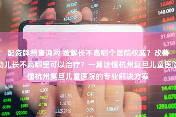 配资牌照查询网 缓解长不高哪个医院权威？改善男孩子长不高、幼儿长不高哪里可以治疗？一篇读懂杭州复旦儿童医院的专业解决方案