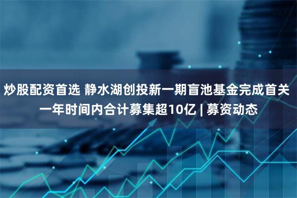 炒股配资首选 静水湖创投新一期盲池基金完成首关 一年时间内合计募集超10亿 | 募资动态