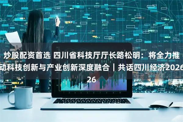 炒股配资首选 四川省科技厅厅长路松明：将全力推动科技创新与产业创新深度融合｜共话四川经济2026