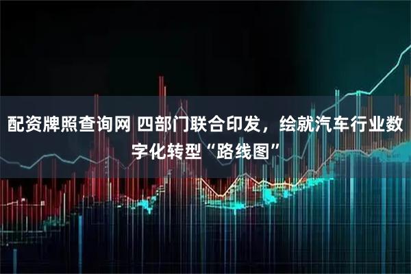 配资牌照查询网 四部门联合印发，绘就汽车行业数字化转型“路线图”