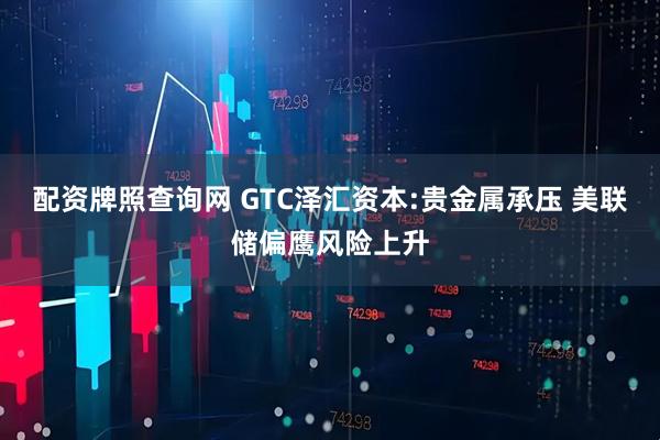配资牌照查询网 GTC泽汇资本:贵金属承压 美联储偏鹰风险上升