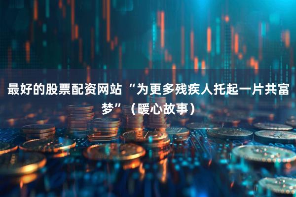 最好的股票配资网站 “为更多残疾人托起一片共富梦”（暖心故事）