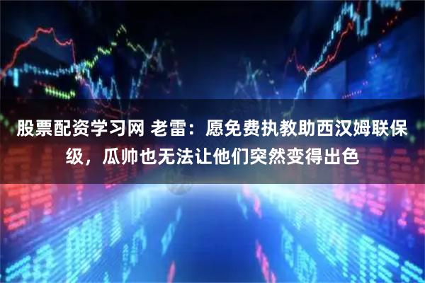 股票配资学习网 老雷：愿免费执教助西汉姆联保级，瓜帅也无法让他们突然变得出色
