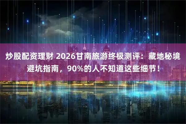 炒股配资理财 2026甘南旅游终极测评：藏地秘境避坑指南，90%的人不知道这些细节！