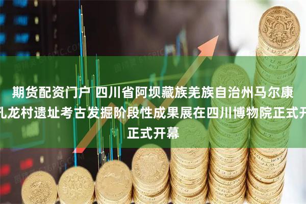 期货配资门户 四川省阿坝藏族羌族自治州马尔康市孔龙村遗址考古发掘阶段性成果展在四川博物院正式开幕