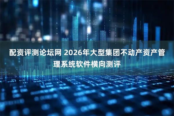 配资评测论坛网 2026年大型集团不动产资产管理系统软件横向测评