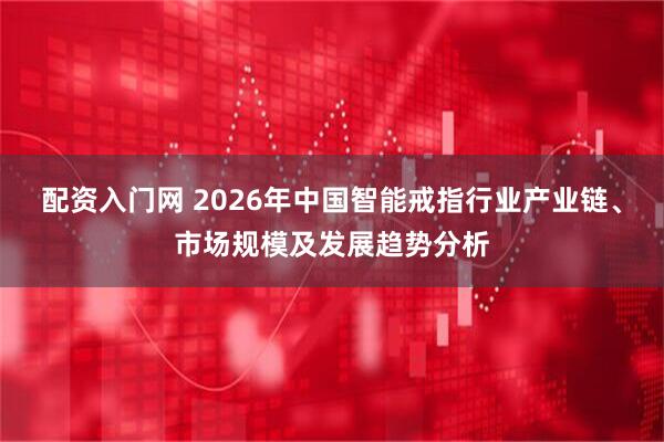 配资入门网 2026年中国智能戒指行业产业链、市场规模及发展趋势分析