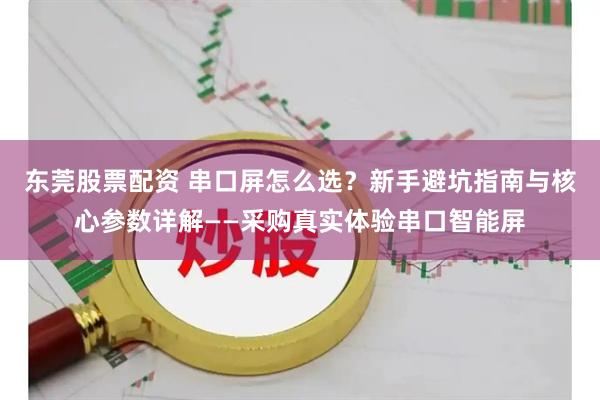 东莞股票配资 串口屏怎么选？新手避坑指南与核心参数详解——采购真实体验串口智能屏