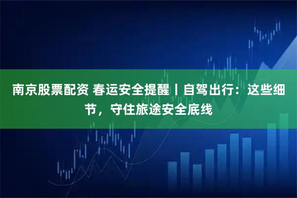 南京股票配资 春运安全提醒丨自驾出行：这些细节，守住旅途安全底线