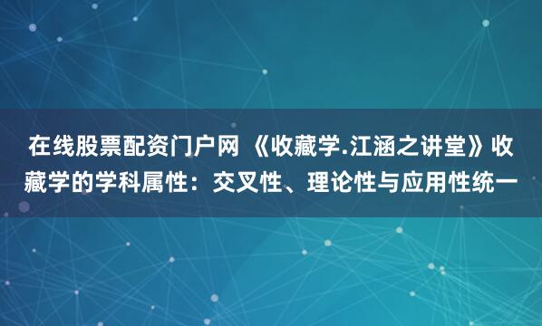 在线股票配资门户网 《收藏学.江涵之讲堂》收藏学的学科属性:交叉性、理论性与应用性统一