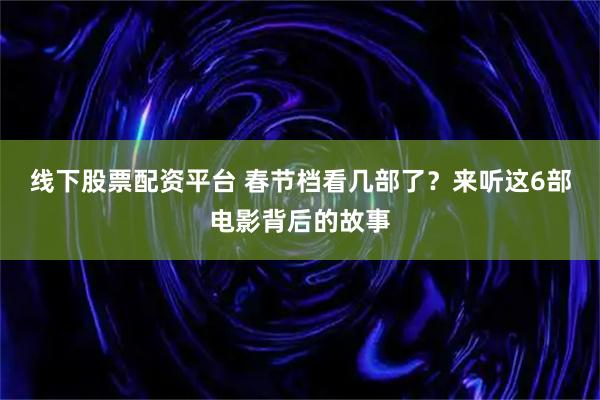 线下股票配资平台 春节档看几部了？来听这6部电影背后的故事