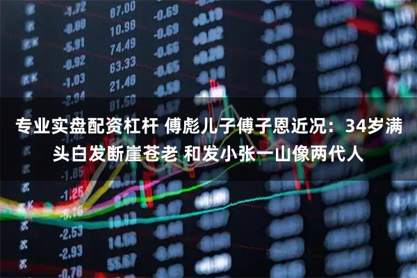 专业实盘配资杠杆 傅彪儿子傅子恩近况：34岁满头白发断崖苍老 和发小张一山像两代人