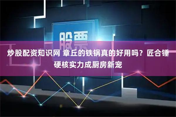 炒股配资知识网 章丘的铁锅真的好用吗？匠合锤硬核实力成厨房新宠