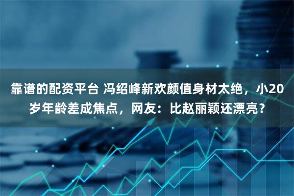 靠谱的配资平台 冯绍峰新欢颜值身材太绝，小20岁年龄差成焦点，网友：比赵丽颖还漂亮？