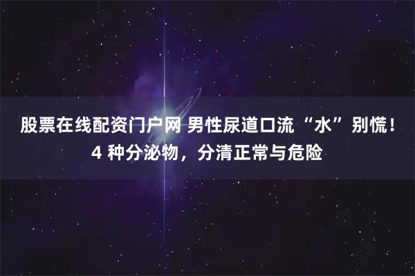 股票在线配资门户网 男性尿道口流 “水” 别慌!4 种分泌物,分清正常与危险