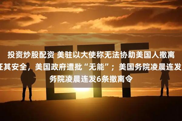 投资炒股配资 美驻以大使称无法协助美国人撤离，不能保证其安全，美国政府遭批“无能”；美国务院凌晨连发6条撤离令