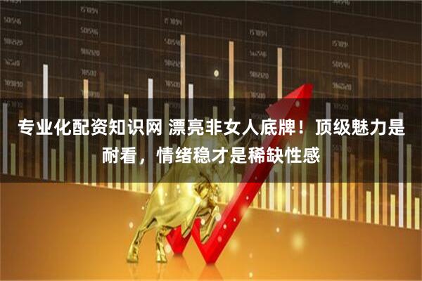 专业化配资知识网 漂亮非女人底牌！顶级魅力是耐看，情绪稳才是稀缺性感