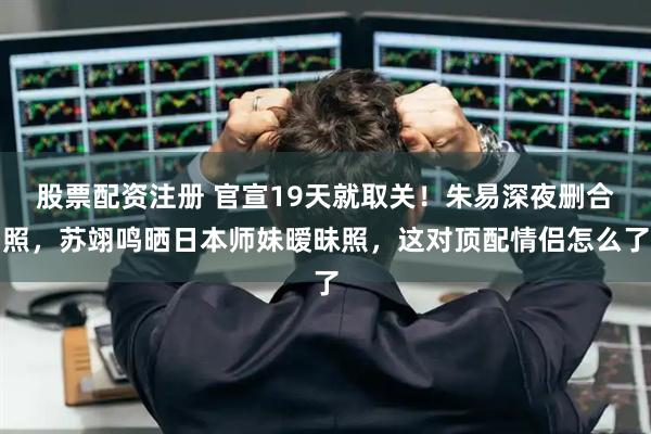 股票配资注册 官宣19天就取关！朱易深夜删合照，苏翊鸣晒日本师妹暧昧照，这对顶配情侣怎么了