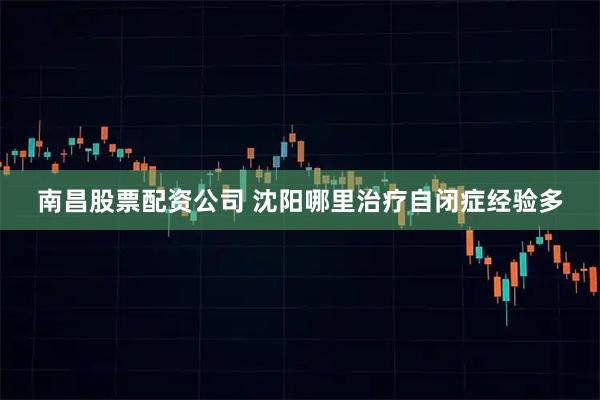 南昌股票配资公司 沈阳哪里治疗自闭症经验多