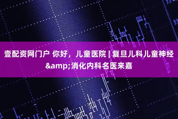 壹配资网门户 你好，儿童医院 | 复旦儿科儿童神经&消化内科名医来嘉