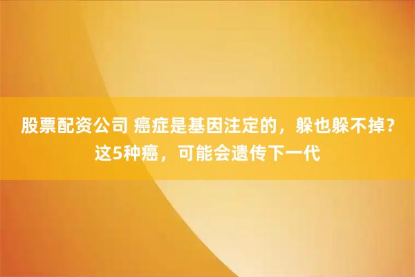 股票配资公司 癌症是基因注定的,躲也躲不掉?这5种癌,可能会遗传下一代