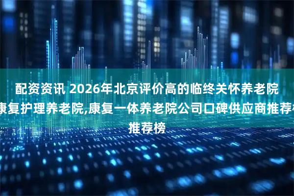 配资资讯 2026年北京评价高的临终关怀养老院,康复护理养老院,康复一体养老院公司口碑供应商推荐榜
