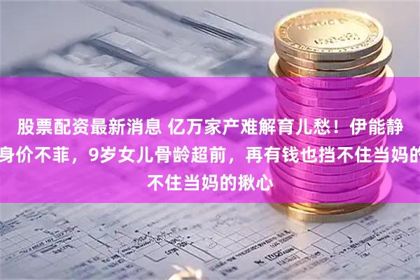 股票配资最新消息 亿万家产难解育儿愁!伊能静58岁身价不菲,9岁女儿骨龄超前,再有钱也挡不住当妈的揪心