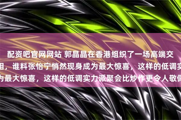 配资吧官网网站 郭晶晶在香港组织了一场高端交流会,马龙作为贵宾亮相,谁料张怡宁悄然现身成为最大惊喜,这样的低调实力派聚会比炒作更令人敬佩