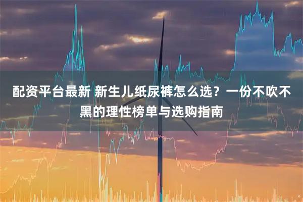 配资平台最新 新生儿纸尿裤怎么选?一份不吹不黑的理性榜单与选购指南