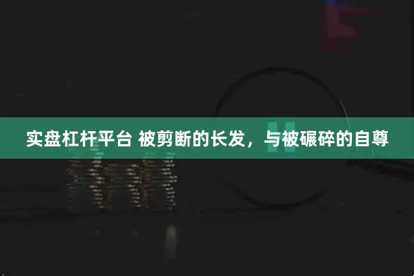 实盘杠杆平台 被剪断的长发，与被碾碎的自尊