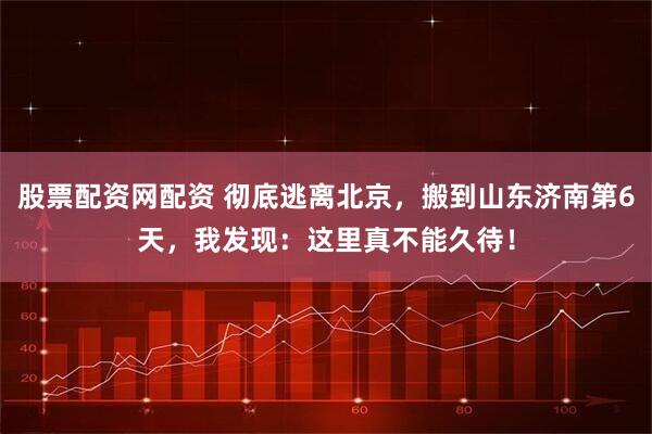 股票配资网配资 彻底逃离北京，搬到山东济南第6天，我发现：这里真不能久待！