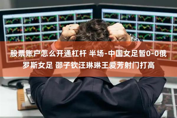 股票账户怎么开通杠杆 半场-中国女足暂0-0俄罗斯女足 邵子钦汪琳琳王爱芳射门打高