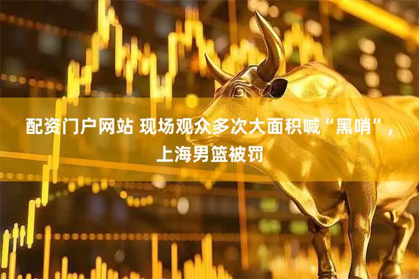 配资门户网站 现场观众多次大面积喊“黑哨”，上海男篮被罚