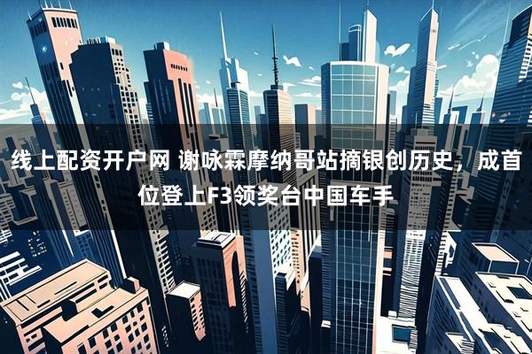 线上配资开户网 谢咏霖摩纳哥站摘银创历史，成首位登上F3领奖台中国车手