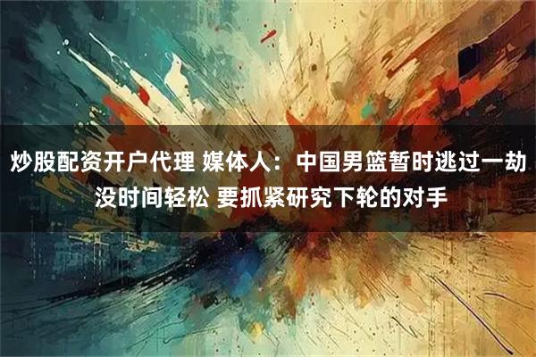 炒股配资开户代理 媒体人：中国男篮暂时逃过一劫 没时间轻松 要抓紧研究下轮的对手