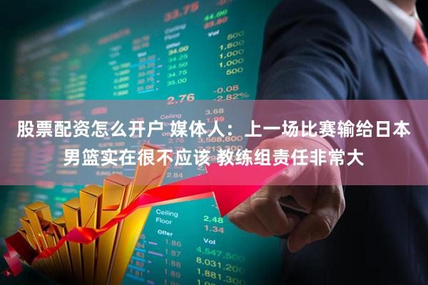 股票配资怎么开户 媒体人:上一场比赛输给日本男篮实在很不应该 教练组责任非常大