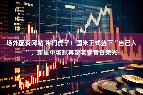 场外配资网站 将门虎子!国米正式签下“自己人”,新星中场想再塑老爹昔日荣光