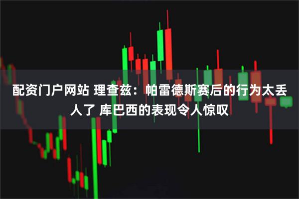 配资门户网站 理查兹:帕雷德斯赛后的行为太丢人了 库巴西的表现令人惊叹