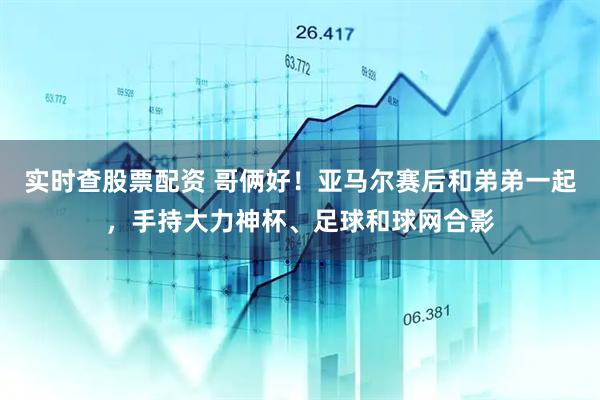实时查股票配资 哥俩好！亚马尔赛后和弟弟一起，手持大力神杯、足球和球网合影