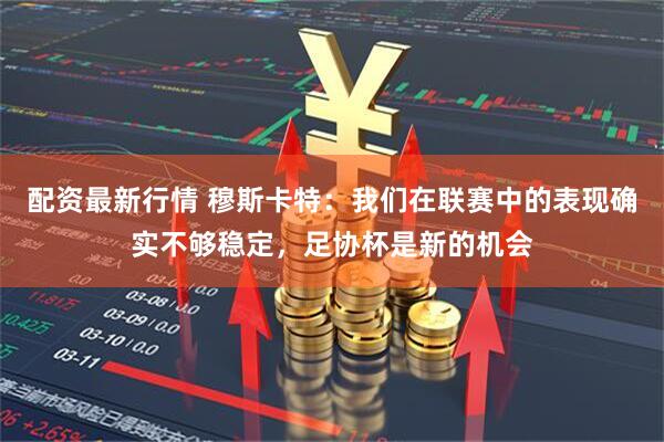 配资最新行情 穆斯卡特:我们在联赛中的表现确实不够稳定,足协杯是新的机会