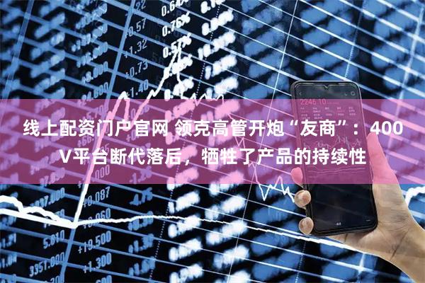 线上配资门户官网 领克高管开炮“友商”：400V平台断代落后，牺牲了产品的持续性