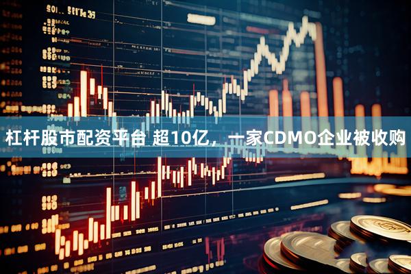 杠杆股市配资平台 超10亿，一家CDMO企业被收购