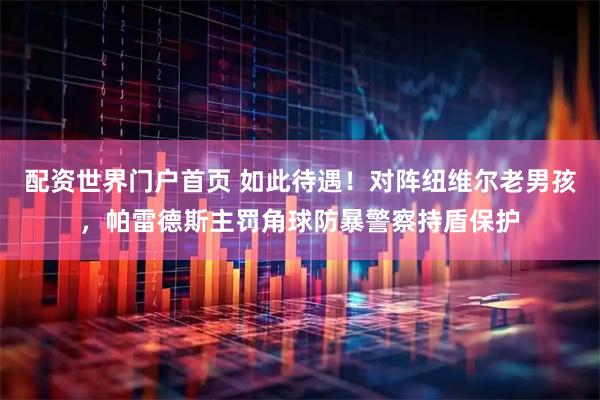 配资世界门户首页 如此待遇！对阵纽维尔老男孩，帕雷德斯主罚角球防暴警察持盾保护