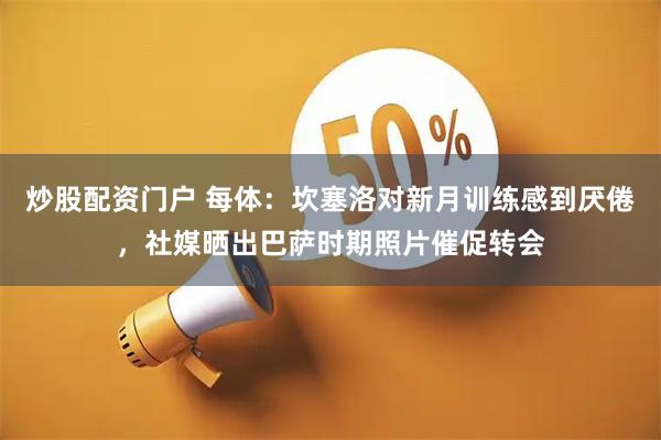 炒股配资门户 每体:坎塞洛对新月训练感到厌倦,社媒晒出巴萨时期照片催促转会