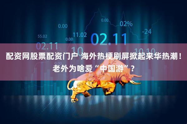 配资网股票配资门户 海外热梗刷屏掀起来华热潮!老外为啥爱“中国游”?